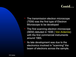 Contd…
 The transmission electron microscope
(TEM) was the first type of Electron
Microscope to be developed
 The first scanning electron microscope
(SEM) debuted in 1938 ( Von Ardenne)
with the first commercial instruments
around 1965.
 Its late development was due to the
electronics involved in "scanning" the
beam of electrons across the sample.
S S Jena
 