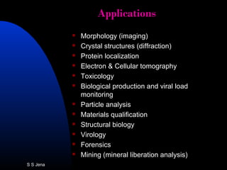 ApplicationsApplications
 Morphology (imaging)
 Crystal structures (diffraction)
 Protein localization
 Electron & Cellular tomography
 Toxicology
 Biological production and viral load
monitoring
 Particle analysis
 Materials qualification
 Structural biology
 Virology
 Forensics
 Mining (mineral liberation analysis)
S S Jena
 