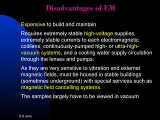 Disadvantages of EMDisadvantages of EM
 Expensive to build and maintain
 Requires extremely stable high-voltage supplies,
extremely stable currents to each electromagnetic
coil/lens, continuously-pumped high- or ultra-high-
vacuum systems, and a cooling water supply circulation
through the lenses and pumps.
 As they are very sensitive to vibration and external
magnetic fields, must be housed in stable buildings
(sometimes underground) with special services such as
magnetic field cancelling systems.
 The samples largely have to be viewed in vacuum
S S Jena
 