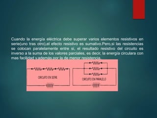 Cuando la energía eléctrica debe superar varios elementos resistivos en
serie(uno tras otro),el efecto resistivo es sumativo.Pero,si las resistencias
se colocan paralelamente entre si, el resultado resistivo del circuito es
inverso a la suma de los valores parciales, es decir, la energía circulara con
mas facilidad y,además,por la de menor resistencia.
 