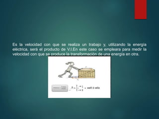 Es la velocidad con que se realiza un trabajo y, utilizando la energía
eléctrica, será el producto de V.I.En este caso se empleara para medir la
velocidad con que se produce la transformación de una energía en otra.
 