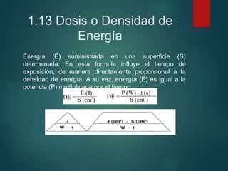 1.13 Dosis o Densidad de
Energía
Energía (E) suministrada en una superficie (S)
determinada. En esta formula influye el tiempo de
exposición, de manera directamente proporcional a la
densidad de energía. A su vez, energía (E) es igual a la
potencia (P) multiplicada por el tiempo.
 
