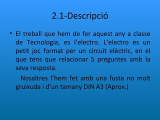 2.1-Descripció El treball que hem de fer aquest any a classe de Tecnologia, es l’electro. L’electro es un petit joc format per un circuit elèctric, en el que tens que relacionar 5 preguntes amb la seva resposta. Nosaltres l’hem fet amb una fusta no molt gruixuda i d’un tamany DIN A3 (Aprox.) 