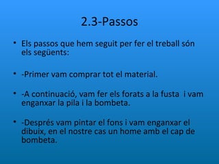 2.3-Passos Els passos que hem seguit per fer el treball són els següents: -Primer vam comprar tot el material. -A continuació, vam fer els forats a la fusta  i vam enganxar la pila i la bombeta. -Després vam pintar el fons i vam enganxar el dibuix, en el nostre cas un home amb el cap de bombeta. 
