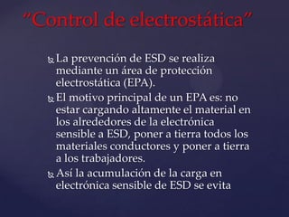 “Control de electrostática”
   La prevención de ESD se realiza
    mediante un área de protección
    electrostática (EPA).
   El motivo principal de un EPA es: no
    estar cargando altamente el material en
    los alrededores de la electrónica
    sensible a ESD, poner a tierra todos los
    materiales conductores y poner a tierra
    a los trabajadores.
   Así la acumulación de la carga en
    electrónica sensible de ESD se evita
 