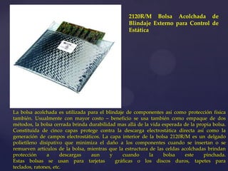 2120R/M Bolsa Acolchada de
                                                  Blindaje Externo para Control de
                                                  Estática




La bolsa acolchada es utilizada para el blindaje de componentes así como protección física
también. Usualmente con mayor costo – beneficio se usa también como empaque de dos
métodos, la bolsa cerrada brinda durabilidad mas allá de la vida esperada de la propia bolsa.
Constituida de cinco capas protege contra la descarga electrostática directa así como la
generación de campos electrostáticos. La capa interior de la bolsa 2120R/M es un delgado
polietileno disipativo que minimiza el daño a los componentes cuando se insertan o se
remueven artículos de la bolsa, mientras que la estructura de las celdas acolchadas brindan
protección     a      descargas   aun     y    cuando      la     bolsa   este     pinchada.
Estas bolsas se usan para tarjetas          gráficas o los discos duros, tapetes para
teclados, ratones, etc.
 