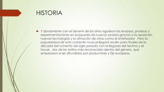HISTORIA
 Y obviamente con el devenir de los años siguieron los ensayos, pruebas y
experimentaciones en búsqueda de nuevos sonidos gracias a la aparición
nuevas tecnologías y la afinación de otras como el sintetizador . Pero la
popularidad de esta corriente musical llegará recién para finales de la
década del ochenta del siglo pasado con la llegada del techno y el
house , dos de los estilos más reconocidos dentro del género, que
empezaron a ser difundidos por productores y Djs europeos.
 
