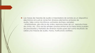  Las mesas de mezclas de audio o mezcladora de sonidos es un dispositivo
electrónico al cual se conectan diversos elementos emisores de
audio, tales como micrófonos, entradas de línea, samplers
, sintetizadores, gira discos de vinilos, reproductores de cd , reproductores
de cintas, etc. Una vez las señales sonoras entran en la mesa estas pueden
ser procesadas y tratadas de diversos modos para dar como resultado de
salida una mezcla de audio, mono, multicanal o estéreo.
 