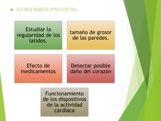  ESTA PRUEBA DIAGNÓSTICA ADEMÁS ES ÚTIL PARA: 
Estudiar la 
regularidad de los 
latidos. 
tamaño de grosor 
de las paredes. 
Efecto de 
medicamentos 
Detectar posible 
daño del corazón 
Funcionamiento 
de los dispositivos 
de la actividad 
cardíaca 
 