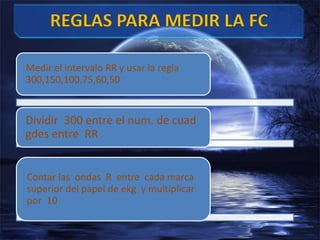 Medir el intervalo RR y usar la regla
300,150,100,75,60,50
Dividir 300 entre el num. de cuad
gdes entre RR
Contar las ondas R entre cada marca
superior del papel de ekg y multiplicar
por 10
 
