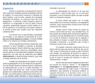 8
Ergometría
Someter a un paciente a una prueba de esfuerzo
tiene como única finalidad aumentar la demanda sistémica
de oxígeno, en consecuencia aumentar la demanda del
gasto cardiaco, y por lo tanto, aumento de la demanda
miocárdica de oxígeno. La secuencia tiene dos fines
diagnósticos: 1) aumentar el flujo coronario y poner de
manifiesto su incapacidad en caso de haber lesiones
coronarias, produciendo isquemia o lesión visibles en el
ECG de superficie; 2) incrementar la frecuencia cardiaca y
la tensión arterial para estudiar estas dos respuestas
cardiovasculares.
En el primer caso, la especificidad y sensibilidad
son limitadas, y una aumenta en detrimento de la otra;
no es un método diagnóstico infalible. Es de gran utilidad
clínica si se conocen sus ventajas y limitaciones.
Existen muy diferentes formas y “protocolos” para
realizarla; la única finalidad es aumentar la demanda
sistémica de oxígeno. Puede ir desde hacer que el paciente
camine, suba escalones, mueva sus extremidades, hasta
hacerlo caminar en una banda sinfín o pedalear en bicicleta
ergométrica con todo tipo de mediciones para inferir
indirectamente el estado del flujo coronario, y por ende
el estado anatómico de las arterias.
El grado más elaborado de este examen es el que
utiliza la gammagrafía en vez del simple ECG de superficie.
Con este método, durante el máximo esfuerzo se administra
un radionúclido que se fija en el tejido miocárdico; en
caso de haber una lesión coro- naria, la zona afectada
quedará sin el radionúclido y aparecerá como defecto del
llenado; este último puede ser permanente (zona muerta),
o con llenado tardío (minutos u horas después de
terminado el ejercicio).
La gammagrafía de esfuerzo es de muy alta
sensibilidad y especificidad para ver la perfusión
miocárdica, o sea la circulación capilar, de la que se puede
inferir la circulación coronaria.
El único examen que puede “ver” el estado
macroscópico de las arterias coronarias es la angiografía
coronaria, cuyas características técnicas están fuera del
contexto de este manual.
Aunque existen tantas formas de prueba de
esfuerzo como formas de hacer una actividad física, las
más comunes son la banda sinfín y la bicicleta ergométrica.
La primera está más difundida entre los norteamericanos
y su círculo de influencia, mientras que la segunda es
más utilizada en Europa. La banda tiene dos variables:
velocidad e inclinación, y la bicicleta sólo el freno o
resistencia contra la que se pedalea.
En la banda, el paciente carga su peso (no es el
mismo esfuerzo para una persona de 60 Kg. que una de
120), lo que en la bicicleta no sucede, ya que el enfermo
está sentado. Los protocolos de bicicleta se reducen a
incrementar el freno al final de cada etapa; la resistencia
(y por lo tanto la energía del esfuerzo) se mide en
“Newtons/metro” o Watts.
Existen otras dos razones diagnósticas para hacer
una prueba de esfuerzo: valorar 1º, la respuesta
cronotrópica y 2º, la respuesta presora. La primera se
refiere a la capacidad del nodo sinusal -o marcapaso
subsidiario– para aumentar la frecuencia cardiaca. La
segunda determina si el paciente tiene o no un
incremento normal de las cifras tensionales sistólica y
diastólica.
 