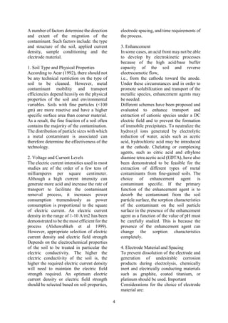 4
A number of factors determine the direction
and extent of the migration of the
contaminant. Such factors include: the type
and structure of the soil, applied current
density, sample conditioning and the
electrode material.
1. Soil Type and Physical Properties
According to Acar (1992), there should not
be any technical restriction on the type of
soil to be cleaned. However, metal
contaminant mobility and transport
efficiencies depend heavily on the physical
properties of the soil and environmental
variables. Soils with fine particles (<100
gm) are more reactive and have a higher
specific surface area than coarser material.
As a result, the fine fraction of a soil often
contains the majority of the contamination.
The distribution of particle sizes with which
a metal contaminant is associated can
therefore determine the effectiveness of the
technology.
2. Voltage and Current Levels
The electric current intensities used in most
studies are of the order of a few tens of
milliamperes per square centimeter.
Although a high current intensity can
generate more acid and increase the rate of
transport to facilitate the contaminant
removal process, it increases power
consumption tremendously as power
consumption is proportional to the square
of electric current. An electric current
density in the range of 1-10 A/rn2 has been
demonstrated to be the most efficient for the
process (Alshawabkeh et al 1999).
However, appropriate selection of electric
current density and electric field strength
Depends on the electrochemical properties
of the soil to be treated in particular the
electric conductivity. The higher the
electric conductivity of the soil is, the
higher the required electric current density
will need to maintain the electric field
strength required. An optimum electric
current density or electric field strength
should be selected based on soil properties,
electrode spacing, and time requirements of
the process.
3. Enhancement
In some cases, an acid front may not be able
to develop by electrokinetic processes
because of the high acid/base buffer
capacity of the soil and reverse
electroosmotic flow,
i.e., from the cathode toward the anode.
Under these circumstances and in order to
promote solubilization and transport of the
metallic species, enhancement agents may
be needed.
Different schemes have been proposed and
evaluated to enhance transport and
extraction of cationic species under a DC
electric field and to prevent the formation
of immobile precipitates. To neutralize the
hydroxyl ions generated by electrolytic
reduction of water, acids such as acetic
acid, hydrochloric acid may be introduced
at the cathode. Chelating or complexing
agents, such as citric acid and ethylene
diamine tetra acetic acid (EDTA), have also
been demonstrated to be feasible for the
extraction of different types of metal
contaminants from fine-gained soils. The
choice of enhancement agent is
contaminant specific. If the primary
function of the enhancement agent is to
desorb the contaminant from the soil
particle surface, the sorption characteristics
of the contaminant on the soil particle
surface in the presence of the enhancement
agent as a function of the value of pH must
be carefully studied. This is because the
presence of the enhancement agent can
change the sorption characteristics
completely.
4. Electrode Material and Spacing
To prevent dissolution of the electrode and
generation of undesirable corrosion
products during electrolysis, chemically
inert and electrically conducting materials
such as graphite, coated titanium, or
platinum should be used. Important
Considerations for the choice of electrode
material are:
 