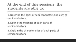 At the end of this sessions, the
students are able to:
1. Describe the parts of semiconductors and uses of
semiconductors.
2. Define the meaning of each parts of
semiconductors.
3. Explain the characteristics of each parts of
semiconductors.
 