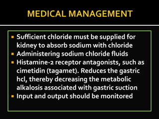  Sufficient chloride must be supplied for
kidney to absorb sodium with chloride
 Administering sodium chloride fluids
 Histamine-2 receptor antagonists, such as
cimetidin (tagamet). Reduces the gastric
hcl, thereby decreasing the metabolic
alkalosis associated with gastric suction
 Input and output should be monitored
 