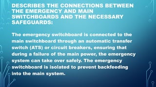 DESCRIBES THE CONNECTIONS BETWEEN
THE EMERGENCY AND MAIN
SWITCHBOARDS AND THE NECESSARY
SAFEGUARDS:
The emergency switchboard is connected to the
main switchboard through an automatic transfer
switch (ATS) or circuit breakers, ensuring that
during a failure of the main power, the emergency
system can take over safely. The emergency
switchboard is isolated to prevent backfeeding
into the main system.
 