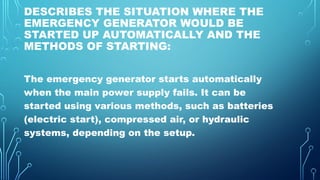 DESCRIBES THE SITUATION WHERE THE
EMERGENCY GENERATOR WOULD BE
STARTED UP AUTOMATICALLY AND THE
METHODS OF STARTING:
The emergency generator starts automatically
when the main power supply fails. It can be
started using various methods, such as batteries
(electric start), compressed air, or hydraulic
systems, depending on the setup.
 
