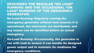 DESCRIBES THE REGULAR “NO LOAD”
RUNNING AND THE OCCASIONAL “ON
LOAD” RUNNING OF THE EMERGENCY
GENERATOR:
No-Load Running: Regularly running the
emergency generator without load ensures it is
operational, the lubricants are distributed, and
any issues can be identified before an actual
emergency.
On-Load Running: Occasionally, the generator is
run with load to ensure it can handle its designed
power output and to maintain its readiness for
emergency conditions.
 