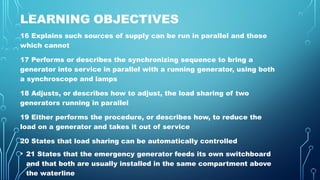 LEARNING OBJECTIVES
16 Explains such sources of supply can be run in parallel and those
which cannot
17 Performs or describes the synchronizing sequence to bring a
generator into service in parallel with a running generator, using both
a synchroscope and lamps
18 Adjusts, or describes how to adjust, the load sharing of two
generators running in parallel
19 Either performs the procedure, or describes how, to reduce the
load on a generator and takes it out of service
20 States that load sharing can be automatically controlled
• 21 States that the emergency generator feeds its own switchboard
and that both are usually installed in the same compartment above
the waterline
 