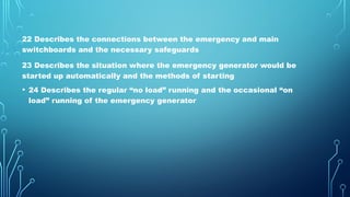 22 Describes the connections between the emergency and main
switchboards and the necessary safeguards
23 Describes the situation where the emergency generator would be
started up automatically and the methods of starting
• 24 Describes the regular “no load” running and the occasional “on
load” running of the emergency generator
 
