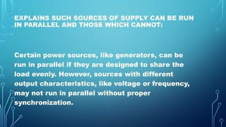 EXPLAINS SUCH SOURCES OF SUPPLY CAN BE RUN
IN PARALLEL AND THOSE WHICH CANNOT:
Certain power sources, like generators, can be
run in parallel if they are designed to share the
load evenly. However, sources with different
output characteristics, like voltage or frequency,
may not run in parallel without proper
synchronization.
 