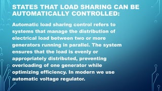 STATES THAT LOAD SHARING CAN BE
AUTOMATICALLY CONTROLLED:
Automatic load sharing control refers to
systems that manage the distribution of
electrical load between two or more
generators running in parallel. The system
ensures that the load is evenly or
appropriately distributed, preventing
overloading of one generator while
optimizing efficiency. In modern we use
automatic voltage regulator.
 