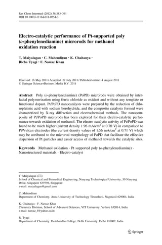 Res Chem Intermed (2012) 38:383–391
DOI 10.1007/s11164-011-0354-3

Electro-catalytic performance of Pt-supported poly
(o-phenylenediamine) microrods for methanol
oxidation reaction
T. Maiyalagan • C. Mahendiran • K. Chaitanya
Richa Tyagi • F. Nawaz Khan

•

Received: 16 May 2011 / Accepted: 22 July 2011 / Published online: 4 August 2011
Ó Springer Science+Business Media B.V. 2011

Abstract Poly (o-phenylenediamine) (PoPD) microrods were obtained by interfacial polymerization using ferric chloride as oxidant and without any template or
functional dopant. Pt/PoPD nanocatalysts were prepared by the reduction of chloroplatinic acid with sodium borohydride, and the composite catalysts formed were
characterized by X-ray diffraction and electrochemical methods. The nanocomposite of Pt/PoPD microrods has been explored for their electro-catalytic performance towards oxidation of methanol. The electro-catalytic activity of Pt/PoPD was
found to be much higher (current density 1.96 mA/cm2 at 0.70 V) in comparison to
Pt/Vulcan electrodes (the current density values of 1.56 mA/cm2 at 0.71 V) which
may be attributed to the microrod morphology of PoPD that facilitate the effective
dispersion of Pt particles and easier access of methanol towards the catalytic sites.
Keywords Methanol oxidation Á Pt supported poly (o-phenylenediamine) Á
Nanostructured materials Á Electro-catalyst

T. Maiyalagan (&)
School of Chemical and Biomedical Engineering, Nanyang Technological University, 50 Nanyang
Drive, Singapore 639798, Singapore
e-mail: maiyalagan@gmail.com
C. Mahendiran
Department of Chemistry, Anna University of Technology Tirunelveli, Nagercoil 629004, India
K. Chaitanya Á F. Nawaz Khan
Chemistry Division, School of Advanced Sciences, VIT University, Vellore 632014, India
e-mail: nawaz_f@yahoo.co.in
R. Tyagi
Department of Chemistry, Deshbandhu College, Delhi University, Delhi 110007, India

123

 