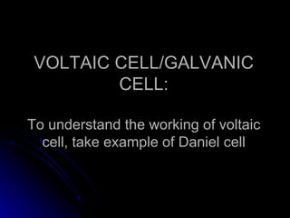 VOLTAIC CELL/GALVANIC
         CELL:

To understand the working of voltaic
  cell, take example of Daniel cell
 
