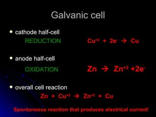 Galvanic cell
   cathode half-cell
       REDUCTION                 Cu+2 + 2e-  Cu

   anode half-cell
        OXIDATION                Zn  Zn+2 +2e-

   overall cell reaction
              Zn + Cu+2  Zn+2 + Cu

    Spontaneous reaction that produces electrical current!
 