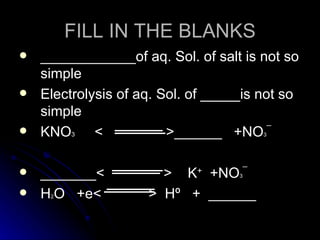 FILL IN THE BLANKS
   ____________of aq. Sol. of salt is not so
    simple
   Electrolysis of aq. Sol. of _____is not so
    simple
   KNO3 <               >______ +NO ¯  3




   _______<           > K+ +NO ¯   3


   H O +e<
     2               > Hº + ______
 