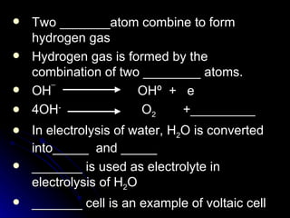    Two _______atom combine to form
    hydrogen gas
   Hydrogen gas is formed by the
    combination of two ________ atoms.
   OH¯               OHº + e
   4OH-               O2    +_________
   In electrolysis of water, H2O is converted
    into_____ and _____
   _______ is used as electrolyte in
    electrolysis of H2O
   _______ cell is an example of voltaic cell
 