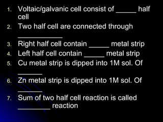 1.   Voltaic/galvanic cell consist of _____ half
     cell
2.   Two half cell are connected through
     ___________
3.   Right half cell contain _____ metal strip
4.   Left half cell contain _____ metal strip
5.   Cu metal strip is dipped into 1M sol. Of
     ______
6.   Zn metal strip is dipped into 1M sol. Of
     ______
7.   Sum of two half cell reaction is called
     ________ reaction
 
