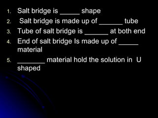 1.   Salt bridge is _____ shape
2.    Salt bridge is made up of ______ tube
3.   Tube of salt bridge is ______ at both end
4.   End of salt bridge Is made up of _____
     material
5.   _______ material hold the solution in U
     shaped
 