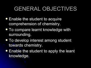 GENERAL OBJECTIVES
 Enable the student to acquire
  comprehension of chemistry.
 To compare learnt knowledge with
  surrounding.
 To develop interest among student
  towards chemistry.
 Enable the student to apply the leant
  knowledge.
 