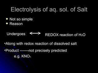 Electrolysis of aq. sol. of Salt
    Not so simple
    Reason

 Undergoes               REDOX reaction of H2O

•Along with redox reaction of dissolved salt
•Product -------not precisely predicted
       e.g. KNO3
 