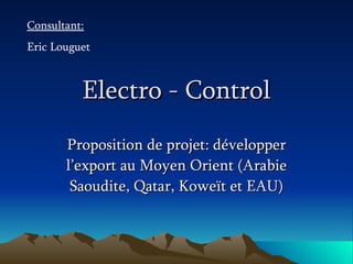 Electro - Control Proposition de projet: développer l’export au Moyen Orient (Arabie Saoudite, Qatar, Koweït et EAU) Consultant: Eric Louguet 