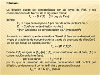 Difusión.-
La difusión puede ser caracterizada por las leyes de Fick, y las
consideraciones de Nernst de la siguiente forma:
Fd = - D [A] (1ra Ley de Fick)
donde:
Fd = Flujo de la especie A por cm2 de area (moles/s.cm2)
D = Coeficiente de difusión (cm2/s.)
[A]= Gradiente de concentración de A (moles/cm4)
tomando en cuenta que de acuerdo a Nernst el flujo es unidimensional
y que el gradiente de concentración a través de una capa de difusión δ
es de tipo lineal, es posible escribir:
Fd = - (D [A])/δ
Donde [A] es igual a [A]o-[A] ( [A]o = concentración en el bulk, [A ] =
concentración en la interfase).
por otra parte: Fd = i/n F
por lo que la densidad de corriente característica del control por
difusión, se denominará corriente límite y su expresión será:
ilim. = -{n F D ([A]o-[A])}/δ
 
