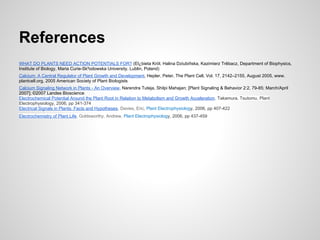 References
WHAT DO PLANTS NEED ACTION POTENTIALS FOR? (El¿bieta Król, Halina Dziubiñska, Kazimierz Trêbacz, Department of Biophysics,
Institute of Biology, Maria Curie-Sk³odowska University, Lublin, Poland)
Calcium: A Central Regulator of Plant Growth and Development, Hepler, Peter, The Plant Cell, Vol. 17, 2142–2155, August 2005, www.
plantcell.org, 2005 American Society of Plant Biologists
Calcium Signaling Network in Plants - An Overview, Narendra Tuteja, Shilpi Mahajan; [Plant Signaling & Behavior 2:2, 79-85; March/April
2007]; ©2007 Landes Bioscience
Electrochemical Potential Around the Plant Root in Relation to Metabolism and Growth Acceleration, Takamura, Tsutomu, Plant
Electrophysiology, 2006, pp 341-374
Electrical Signals in Plants: Facts and Hypotheses, Davies, Eric, Plant Electrophysiology, 2006, pp 407-422
Electrochemistry of Plant Life, Goldsworthy, Andrew, Plant Electrophysiology, 2006, pp 437-459
 