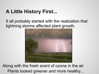 A Little History First...
It all probably started with the realization that
lightning storms affected plant growth.
Along with the fresh scent of ozone in the air
Plants looked greener and more healthy...
 