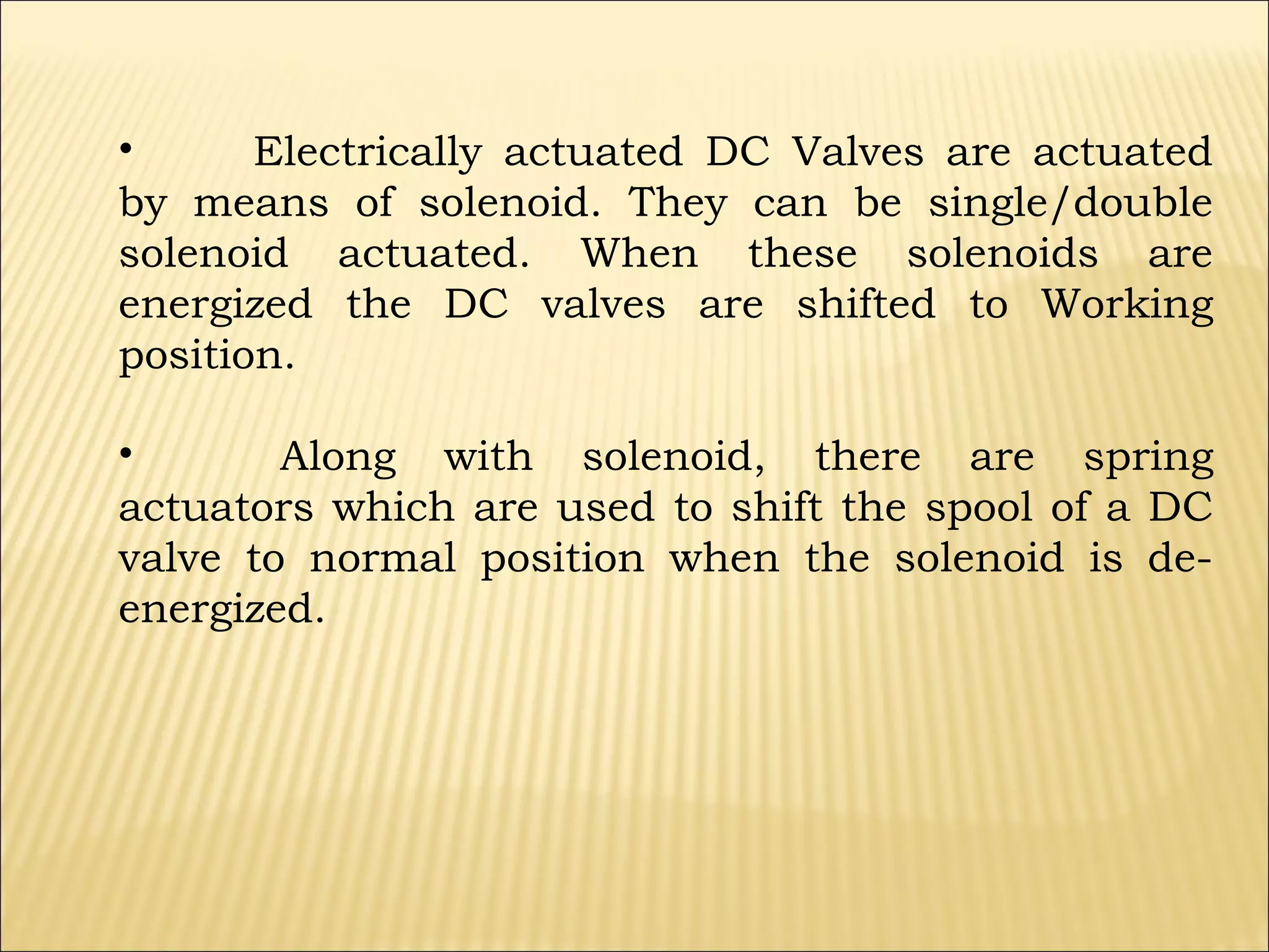•
Electrically actuated DC Valves are actuated
by means of solenoid. They can be single/double
solenoid actuated. When these solenoids are
energized the DC valves are shifted to Working
position.
•
Along with solenoid, there are spring
actuators which are used to shift the spool of a DC
valve to normal position when the solenoid is deenergized.

 
