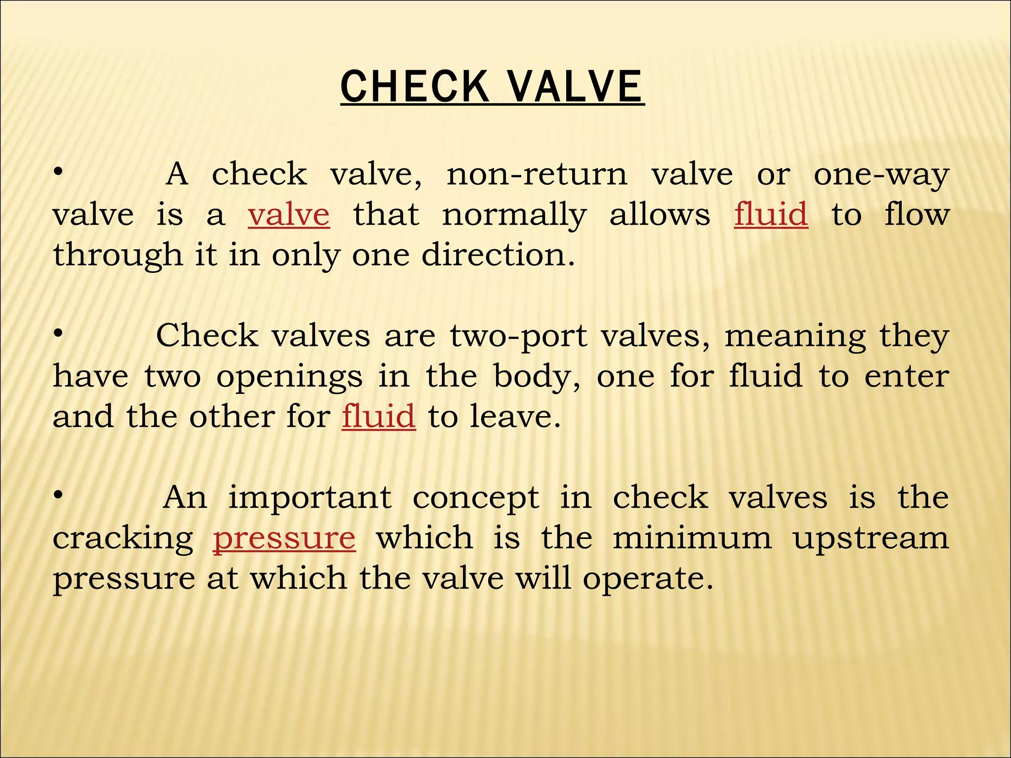 CHECK VALVE
•
A check valve, non-return valve or one-way
valve is a valve that normally allows fluid to flow
through it in only one direction.
•
Check valves are two-port valves, meaning they
have two openings in the body, one for fluid to enter
and the other for fluid to leave.
•
An important concept in check valves is the
cracking pressure which is the minimum upstream
pressure at which the valve will operate.

 