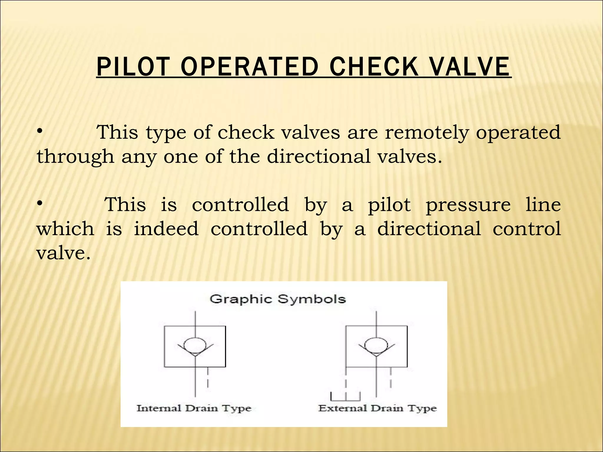 PILOT OPERATED CHECK VALVE
•
This type of check valves are remotely operated
through any one of the directional valves.
•
This is controlled by a pilot pressure line
which is indeed controlled by a directional control
valve.

 