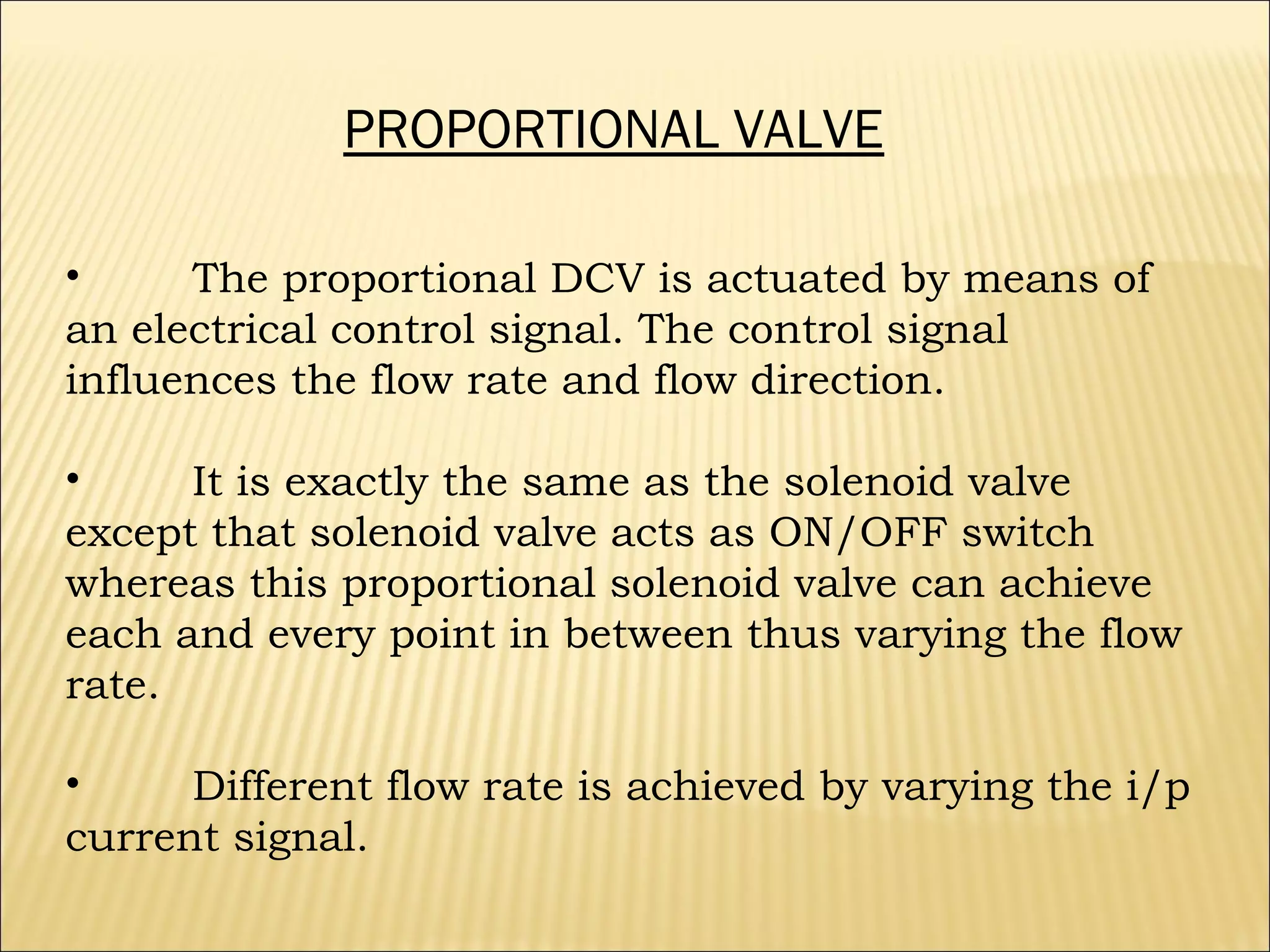 PROPORTIONAL VALVE
•
The proportional DCV is actuated by means of
an electrical control signal. The control signal
influences the flow rate and flow direction.
•
It is exactly the same as the solenoid valve
except that solenoid valve acts as ON/OFF switch
whereas this proportional solenoid valve can achieve
each and every point in between thus varying the flow
rate.
•
Different flow rate is achieved by varying the i/p
current signal.

 