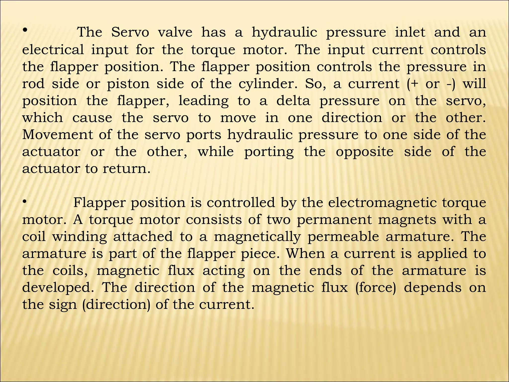 •

The Servo valve has a hydraulic pressure inlet and an
electrical input for the torque motor. The input current controls
the flapper position. The flapper position controls the pressure in
rod side or piston side of the cylinder. So, a current (+ or -) will
position the flapper, leading to a delta pressure on the servo,
which cause the servo to move in one direction or the other.
Movement of the servo ports hydraulic pressure to one side of the
actuator or the other, while porting the opposite side of the
actuator to return.
•
Flapper position is controlled by the electromagnetic torque
motor. A torque motor consists of two permanent magnets with a
coil winding attached to a magnetically permeable armature. The
armature is part of the flapper piece. When a current is applied to
the coils, magnetic flux acting on the ends of the armature is
developed. The direction of the magnetic flux (force) depends on
the sign (direction) of the current.

 