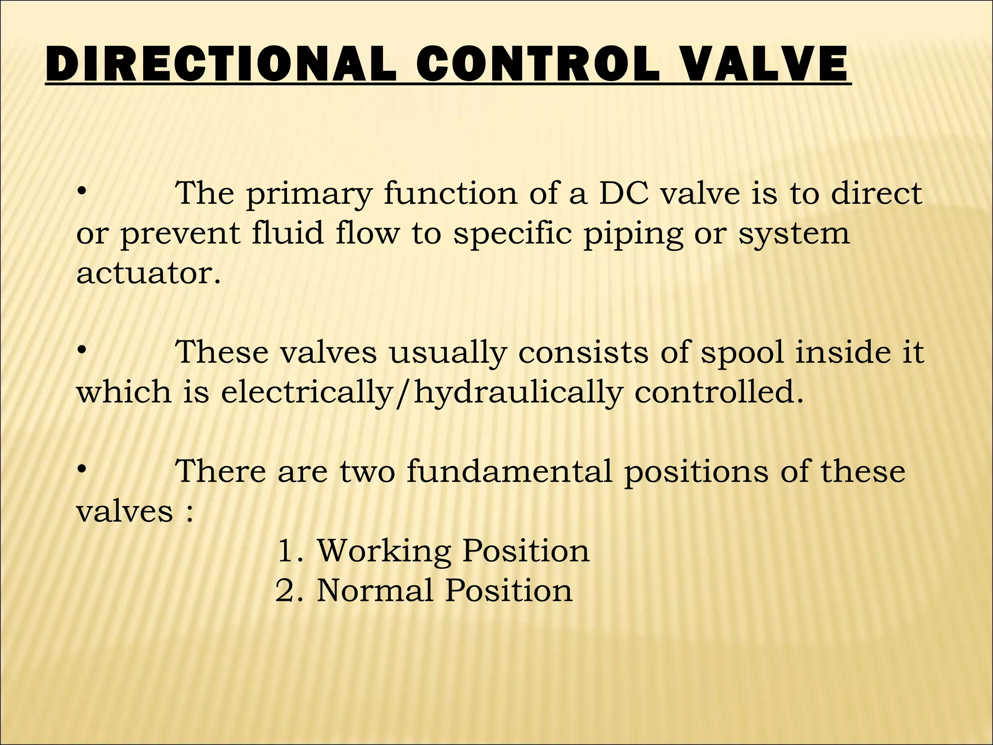 DIRECTIONAL CONTROL VALVE
•
The primary function of a DC valve is to direct
or prevent fluid flow to specific piping or system
actuator.
•
These valves usually consists of spool inside it
which is electrically/hydraulically controlled.
•
There are two fundamental positions of these
valves :
1. Working Position
2. Normal Position

 