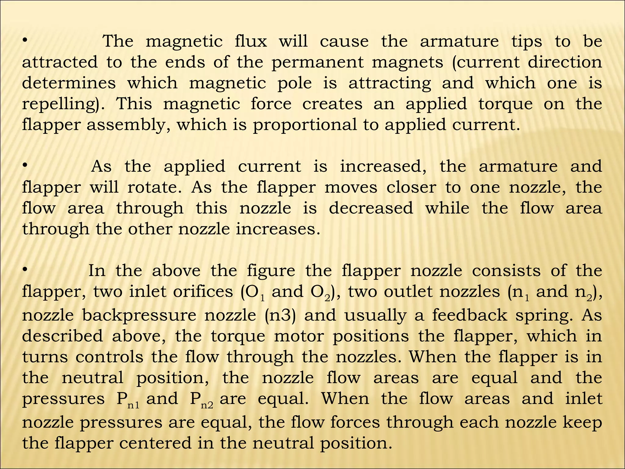 •
The magnetic flux will cause the armature tips to be
attracted to the ends of the permanent magnets (current direction
determines which magnetic pole is attracting and which one is
repelling). This magnetic force creates an applied torque on the
flapper assembly, which is proportional to applied current.
•
As the applied current is increased, the armature and
flapper will rotate. As the flapper moves closer to one nozzle, the
flow area through this nozzle is decreased while the flow area
through the other nozzle increases.
•
In the above the figure the flapper nozzle consists of the
flapper, two inlet orifices (O1 and O2), two outlet nozzles (n1 and n2),
nozzle backpressure nozzle (n3) and usually a feedback spring. As
described above, the torque motor positions the flapper, which in
turns controls the flow through the nozzles. When the flapper is in
the neutral position, the nozzle flow areas are equal and the
pressures Pn1 and Pn2 are equal. When the flow areas and inlet
nozzle pressures are equal, the flow forces through each nozzle keep
the flapper centered in the neutral position.

 