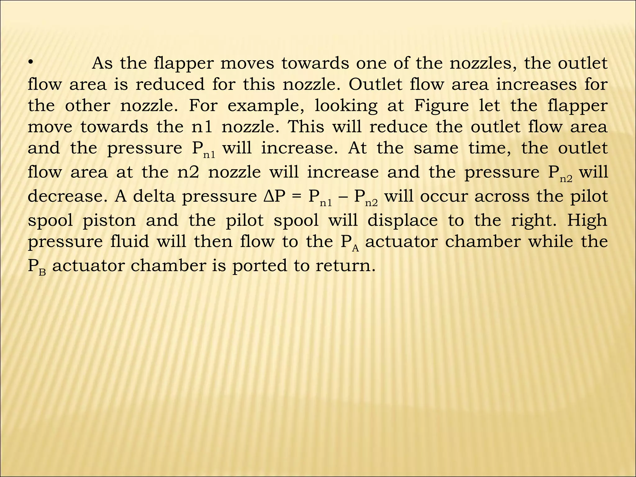 •
As the flapper moves towards one of the nozzles, the outlet
flow area is reduced for this nozzle. Outlet flow area increases for
the other nozzle. For example, looking at Figure let the flapper
move towards the n1 nozzle. This will reduce the outlet flow area
and the pressure Pn1 will increase. At the same time, the outlet
flow area at the n2 nozzle will increase and the pressure P n2 will
decrease. A delta pressure ΔP = Pn1 – Pn2 will occur across the pilot
spool piston and the pilot spool will displace to the right. High
pressure fluid will then flow to the P A actuator chamber while the
PB actuator chamber is ported to return.

 