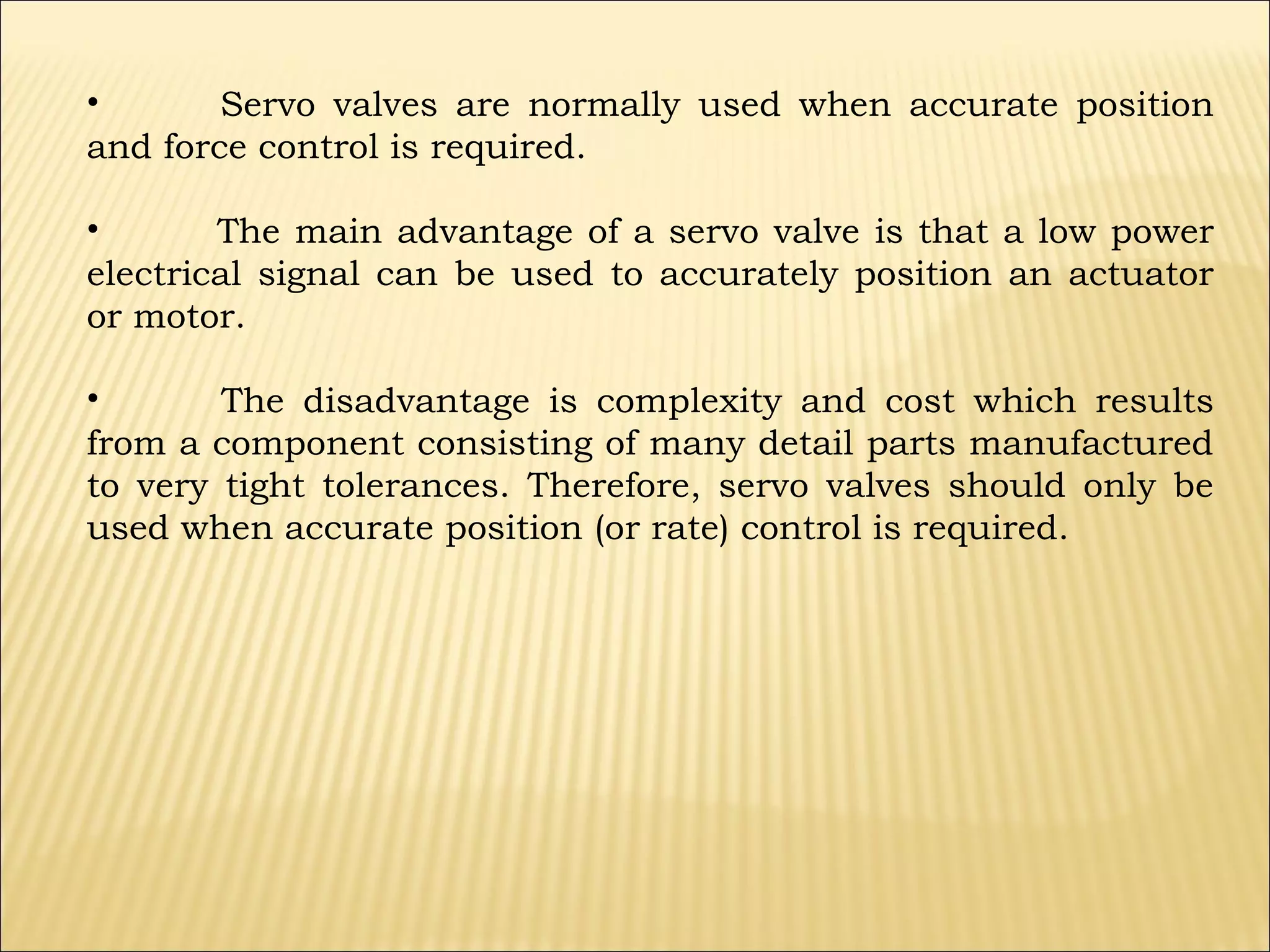 •
Servo valves are normally used when accurate position
and force control is required.
•
The main advantage of a servo valve is that a low power
electrical signal can be used to accurately position an actuator
or motor.
•
The disadvantage is complexity and cost which results
from a component consisting of many detail parts manufactured
to very tight tolerances. Therefore, servo valves should only be
used when accurate position (or rate) control is required.

 
