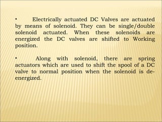 •
Electrically actuated DC Valves are actuated
by means of solenoid. They can be single/double
solenoid actuated. When these solenoids are
energized the DC valves are shifted to Working
position.
•
Along with solenoid, there are spring
actuators which are used to shift the spool of a DC
valve to normal position when the solenoid is deenergized.

 