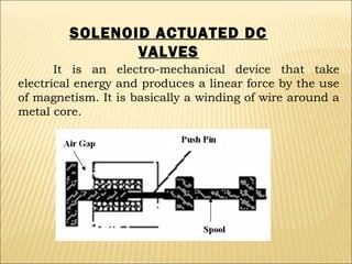 SOLENOID ACTUATED DC
VALVES
It is an electro-mechanical device that take
electrical energy and produces a linear force by the use
of magnetism. It is basically a winding of wire around a
metal core.

 