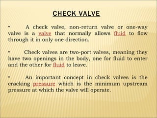CHECK VALVE
•
A check valve, non-return valve or one-way
valve is a valve that normally allows fluid to flow
through it in only one direction.
•
Check valves are two-port valves, meaning they
have two openings in the body, one for fluid to enter
and the other for fluid to leave.
•
An important concept in check valves is the
cracking pressure which is the minimum upstream
pressure at which the valve will operate.

 